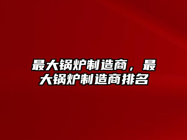 最大鍋爐制造商，最大鍋爐制造商排名