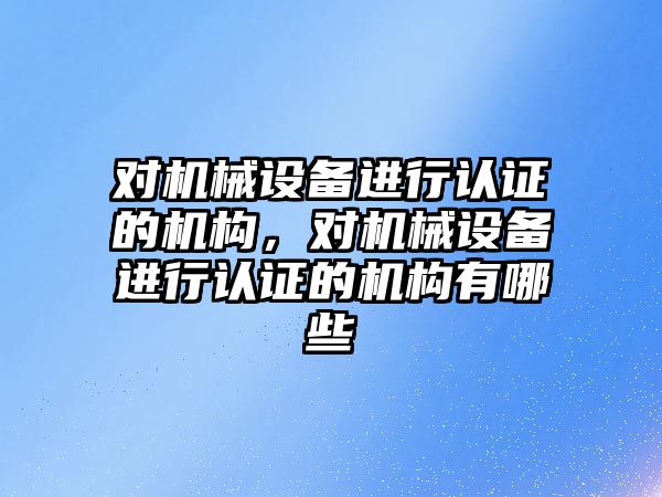 對機械設(shè)備進行認證的機構(gòu)，對機械設(shè)備進行認證的機構(gòu)有哪些