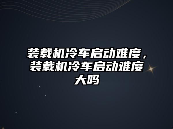 裝載機冷車啟動難度，裝載機冷車啟動難度大嗎