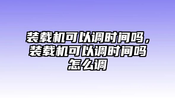 裝載機(jī)可以調(diào)時(shí)間嗎，裝載機(jī)可以調(diào)時(shí)間嗎怎么調(diào)