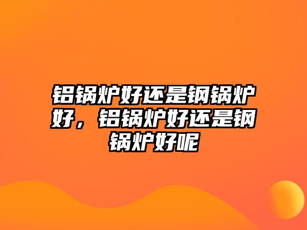 鋁鍋爐好還是鋼鍋爐好，鋁鍋爐好還是鋼鍋爐好呢