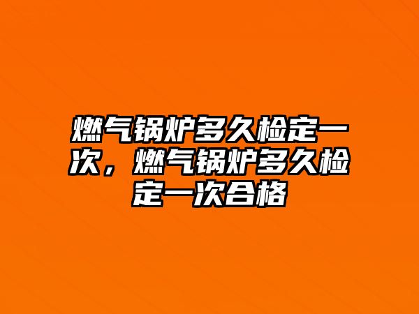 燃氣鍋爐多久檢定一次，燃氣鍋爐多久檢定一次合格