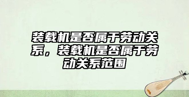 裝載機是否屬于勞動關系，裝載機是否屬于勞動關系范圍