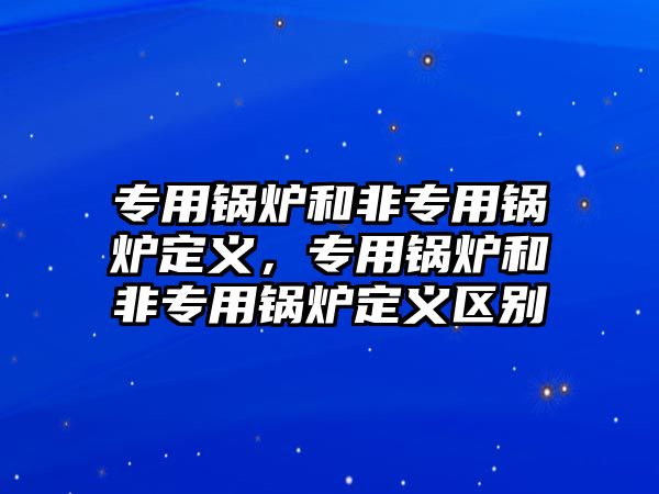 專用鍋爐和非專用鍋爐定義，專用鍋爐和非專用鍋爐定義區別