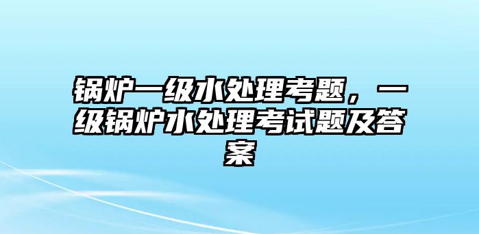 鍋爐一級水處理考題，一級鍋爐水處理考試題及答案