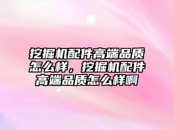 挖掘機配件高端品質怎么樣，挖掘機配件高端品質怎么樣啊