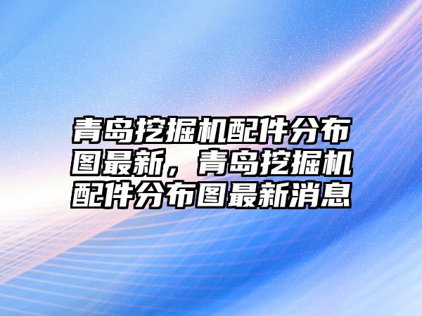 青島挖掘機配件分布圖最新，青島挖掘機配件分布圖最新消息