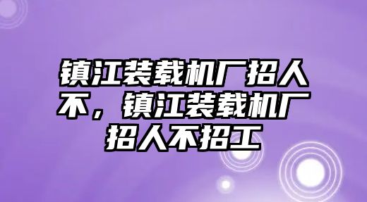 鎮(zhèn)江裝載機(jī)廠招人不，鎮(zhèn)江裝載機(jī)廠招人不招工