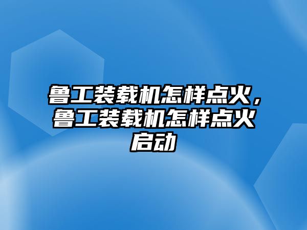 魯工裝載機怎樣點火，魯工裝載機怎樣點火啟動