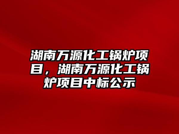 湖南萬源化工鍋爐項目，湖南萬源化工鍋爐項目中標公示