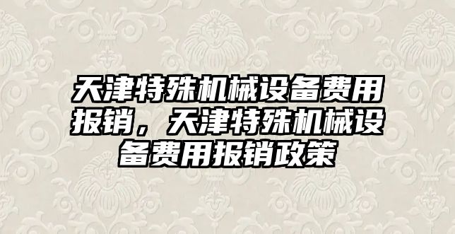 天津特殊機械設備費用報銷，天津特殊機械設備費用報銷政策