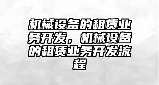 機(jī)械設(shè)備的租賃業(yè)務(wù)開(kāi)發(fā)，機(jī)械設(shè)備的租賃業(yè)務(wù)開(kāi)發(fā)流程