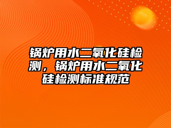 鍋爐用水二氧化硅檢測，鍋爐用水二氧化硅檢測標準規范