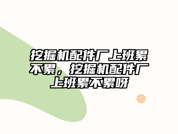 挖掘機配件廠上班累不累，挖掘機配件廠上班累不累呀