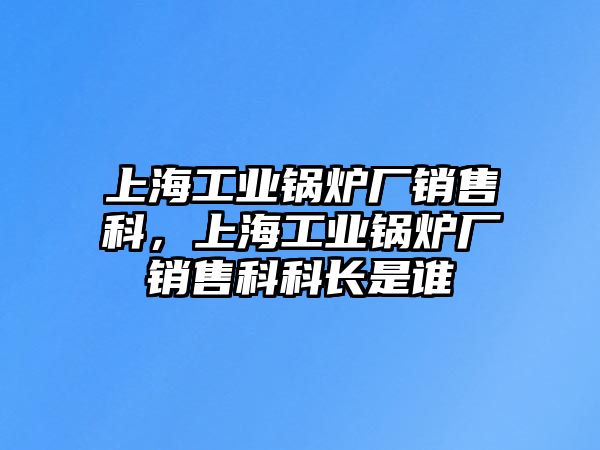 上海工業(yè)鍋爐廠銷售科，上海工業(yè)鍋爐廠銷售科科長(zhǎng)是誰(shuí)