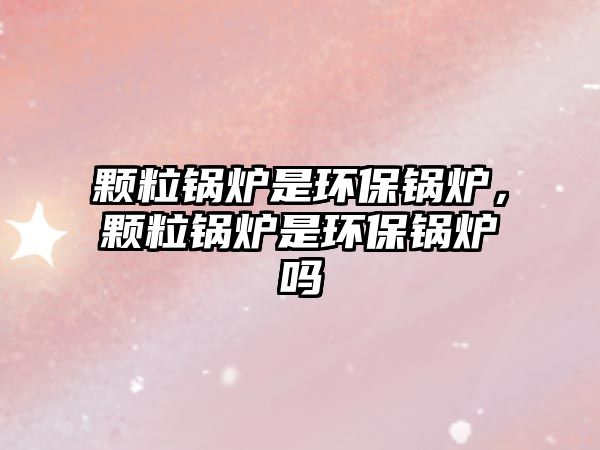 顆粒鍋爐是環(huán)保鍋爐，顆粒鍋爐是環(huán)保鍋爐嗎