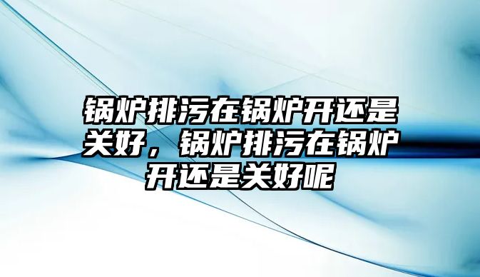 鍋爐排污在鍋爐開還是關好，鍋爐排污在鍋爐開還是關好呢