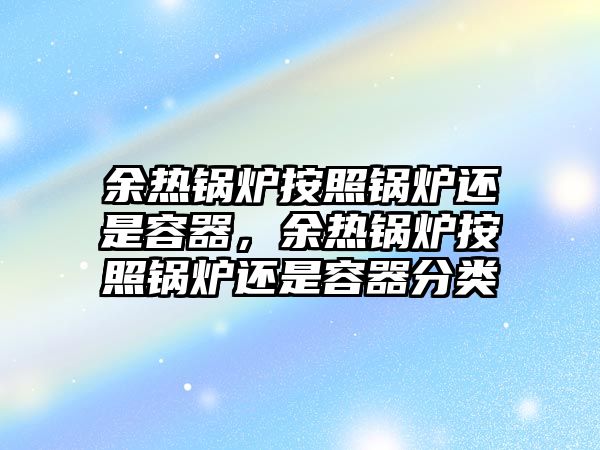 余熱鍋爐按照鍋爐還是容器，余熱鍋爐按照鍋爐還是容器分類