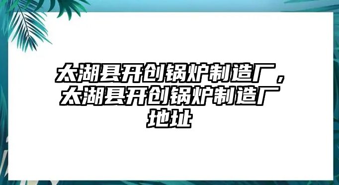 太湖縣開創(chuàng)鍋爐制造廠，太湖縣開創(chuàng)鍋爐制造廠地址