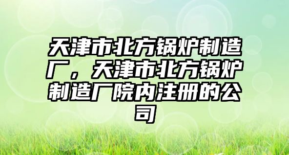 天津市北方鍋爐制造廠，天津市北方鍋爐制造廠院內(nèi)注冊的公司