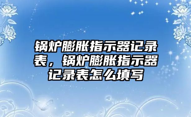 鍋爐膨脹指示器記錄表，鍋爐膨脹指示器記錄表怎么填寫