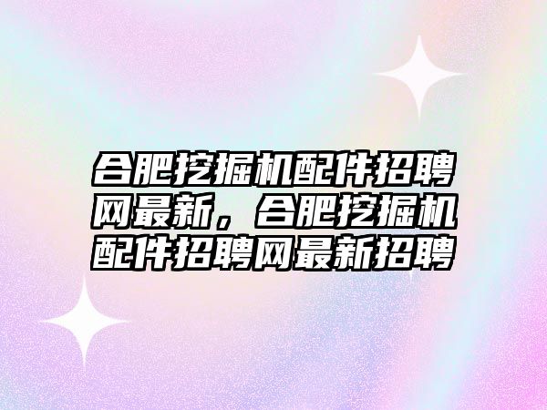 合肥挖掘機配件招聘網(wǎng)最新，合肥挖掘機配件招聘網(wǎng)最新招聘