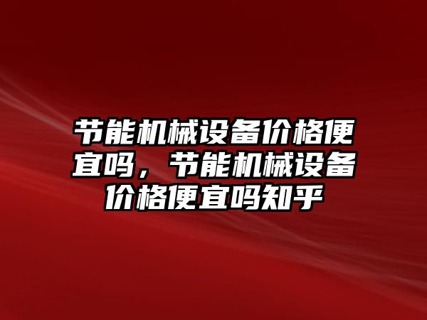 節能機械設備價格便宜嗎，節能機械設備價格便宜嗎知乎