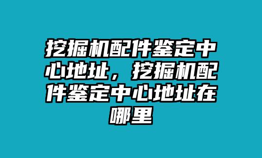 挖掘機配件鑒定中心地址，挖掘機配件鑒定中心地址在哪里