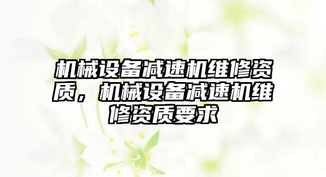 機械設(shè)備減速機維修資質(zhì)，機械設(shè)備減速機維修資質(zhì)要求