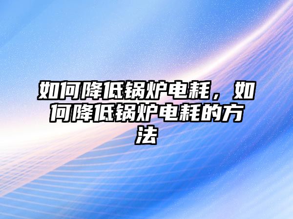 如何降低鍋爐電耗，如何降低鍋爐電耗的方法