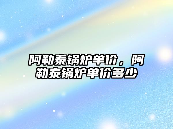 阿勒泰鍋爐單價，阿勒泰鍋爐單價多少