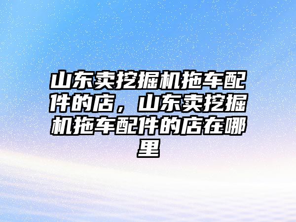 山東賣挖掘機拖車配件的店，山東賣挖掘機拖車配件的店在哪里