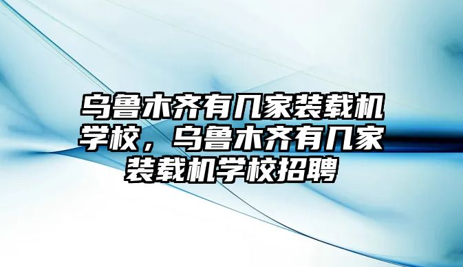 烏魯木齊有幾家裝載機學校，烏魯木齊有幾家裝載機學校招聘