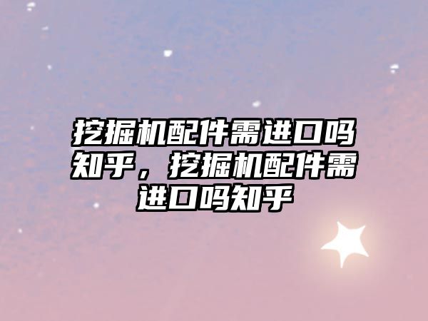 挖掘機配件需進口嗎知乎，挖掘機配件需進口嗎知乎