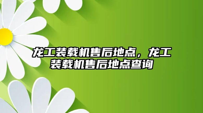 龍工裝載機售后地點，龍工裝載機售后地點查詢