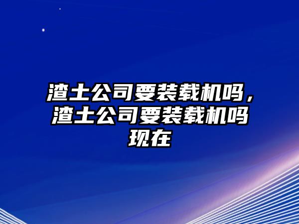 渣土公司要裝載機嗎，渣土公司要裝載機嗎現在