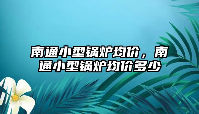 南通小型鍋爐均價，南通小型鍋爐均價多少