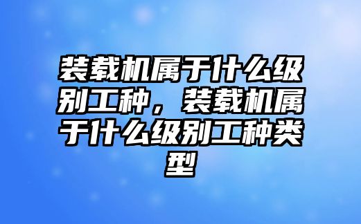 裝載機(jī)屬于什么級(jí)別工種，裝載機(jī)屬于什么級(jí)別工種類(lèi)型