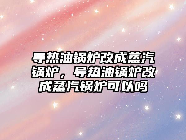 導熱油鍋爐改成蒸汽鍋爐，導熱油鍋爐改成蒸汽鍋爐可以嗎