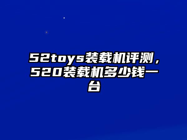 52toys裝載機評測，520裝載機多少錢一臺