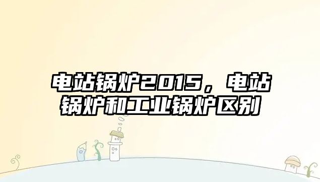 電站鍋爐2015，電站鍋爐和工業(yè)鍋爐區(qū)別