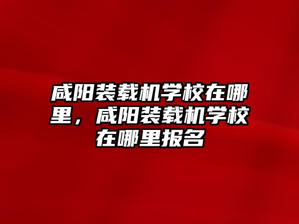 咸陽裝載機學(xué)校在哪里，咸陽裝載機學(xué)校在哪里報名