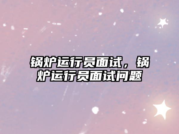 鍋爐運(yùn)行員面試，鍋爐運(yùn)行員面試問(wèn)題