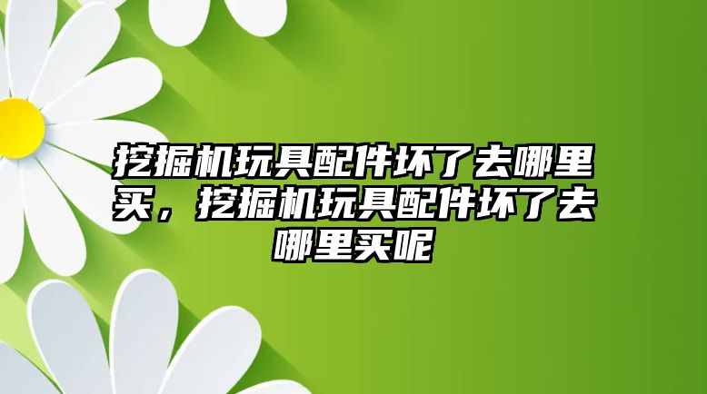 挖掘機玩具配件壞了去哪里買，挖掘機玩具配件壞了去哪里買呢