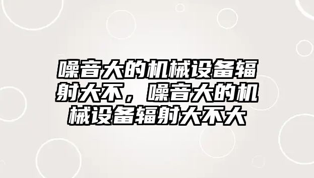 噪音大的機械設備輻射大不，噪音大的機械設備輻射大不大