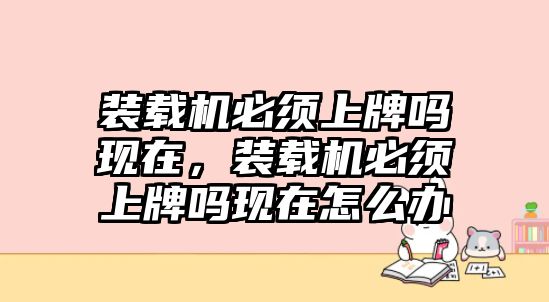 裝載機必須上牌嗎現在，裝載機必須上牌嗎現在怎么辦