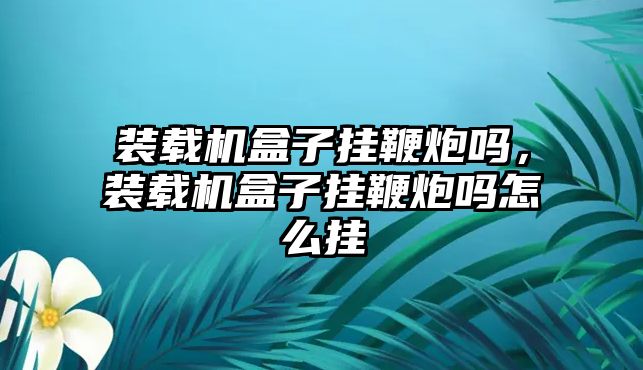 裝載機盒子掛鞭炮嗎，裝載機盒子掛鞭炮嗎怎么掛