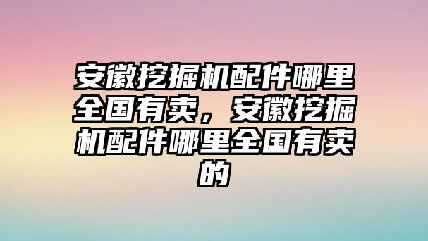 安徽挖掘機配件哪里全國有賣，安徽挖掘機配件哪里全國有賣的