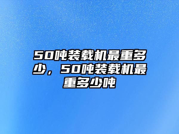 50噸裝載機最重多少，50噸裝載機最重多少噸