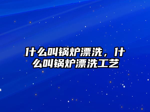 什么叫鍋爐漂洗，什么叫鍋爐漂洗工藝